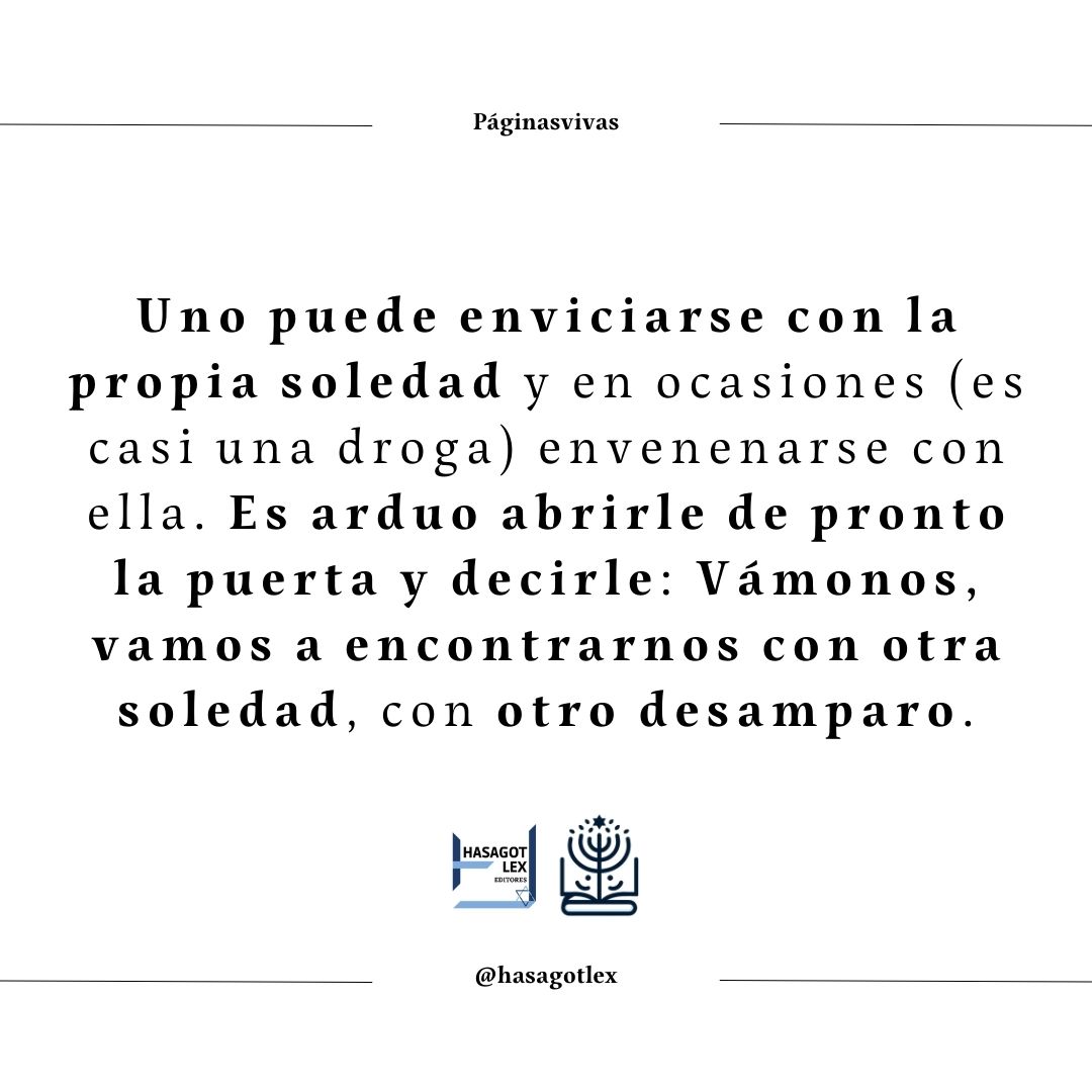Uno puede enviciarse con la propia soledad y en ocasiones (es casi una droga) envenenarse con ella. Es arduo abrirle de pronto la puerta y decirle: Vámonos, vamos a encontrarnos con otra soledad, con otro desamparo. Mario Benedetti