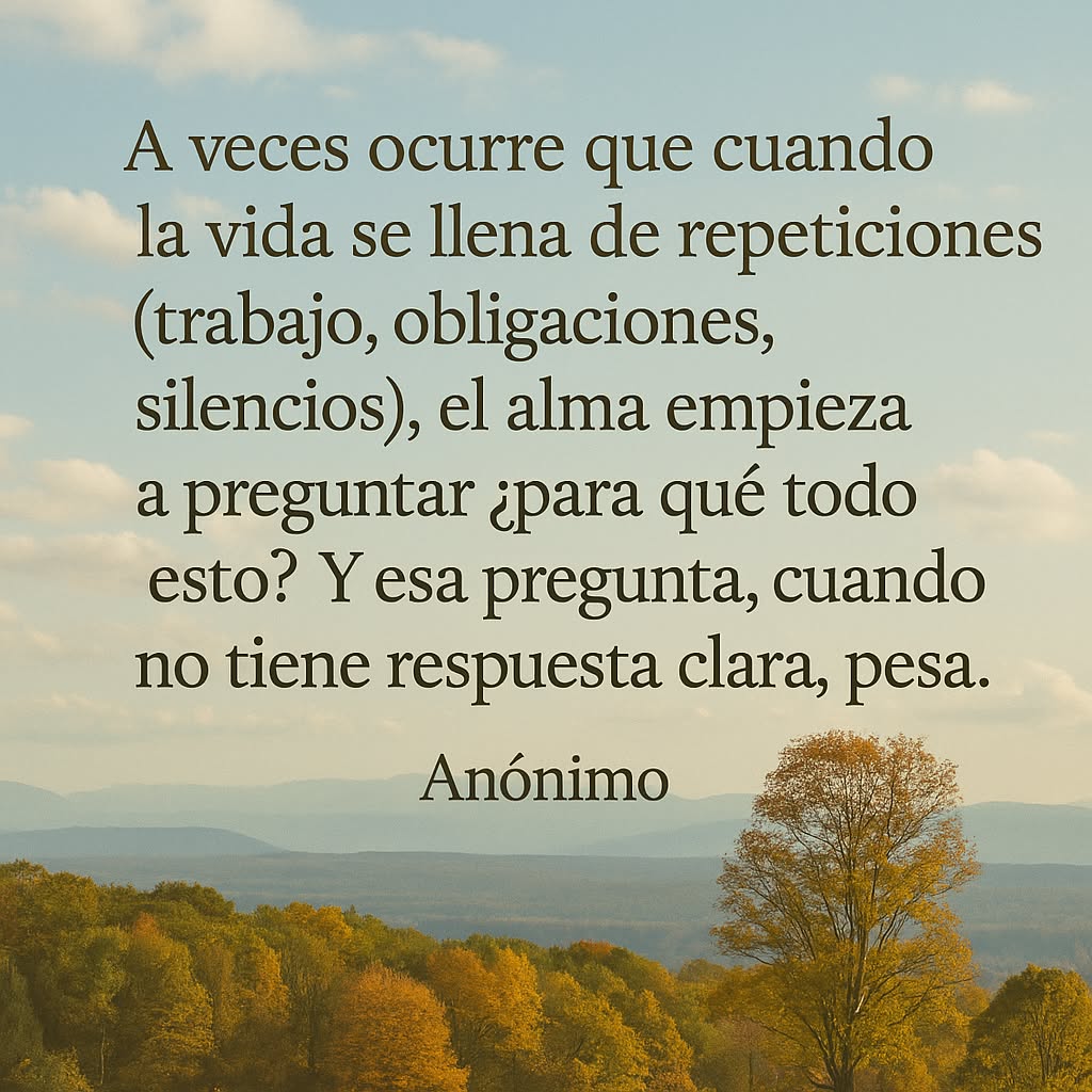 A veces ocurre que cuando la vida se llena de repeticiones (trabajo, obligaciones, silencios), el alma empieza a preguntar ¿para qué todo esto?. Y esa pregunta, cuando no tiene respuesta clara, pesa." Anónimo